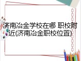 济南冶金学校在哪 职校附近(济南冶金职校位置)