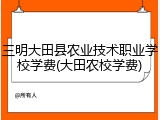 三明大田县农业技术职业学校学费(大田农校学费)