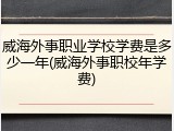 威海外事职业学校学费是多少一年(威海外事职校年学费)