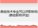 数控技术专业可以评职称吗(数控职称评定)