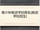 青少年叛逆学校报名(叛逆学校招生)