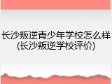 长沙叛逆青少年学校怎么样(长沙叛逆学校评价)