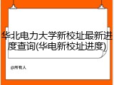 华北电力大学新校址最新进度查询(华电新校址进度)