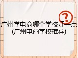 广州学电商哪个学校好一点(广州电商学校推荐)