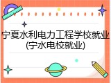 宁夏水利电力工程学校就业(宁水电校就业)