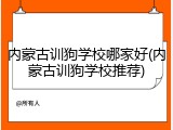 内蒙古训狗学校哪家好(内蒙古训狗学校推荐)