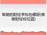 常德的财经学校在哪呀(常德财经校位置)