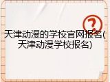 天津动漫的学校官网报名(天津动漫学校报名)