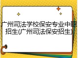 广州司法学校保安专业中职招生(广州司法保安招生)