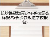 长沙县叛逆青少年学校怎么样报名(长沙县叛逆学校报名)