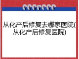从化产后修复去哪家医院(从化产后修复医院)