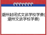 潮州封闭式文武学校学费(潮州文武学校学费)