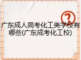 广东成人高考化工类学校有哪些(广东成考化工校)