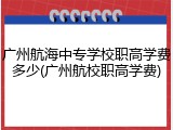 广州航海中专学校职高学费多少(广州航校职高学费)