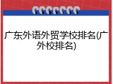 广东外语外贸学校排名(广外校排名)
