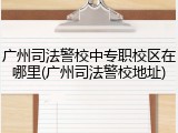 广州司法警校中专职校区在哪里(广州司法警校地址)