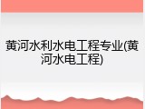 黄河水利水电工程专业(黄河水电工程)