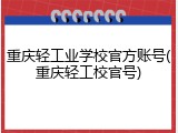 重庆轻工业学校官方账号(重庆轻工校官号)