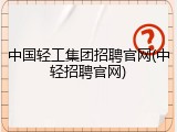 中国轻工集团招聘官网(中轻招聘官网)