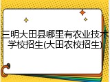 三明大田县哪里有农业技术学校招生(大田农校招生)