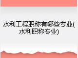 水利工程职称有哪些专业(水利职称专业)