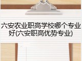 六安农业职高学校哪个专业好(六安职高优势专业)