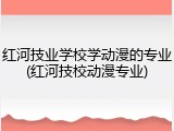 红河技业学校学动漫的专业(红河技校动漫专业)