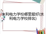 水利电力学校哪里最好(水利电力学校排名)