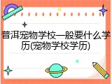 普洱宠物学校一般要什么学历(宠物学校学历)