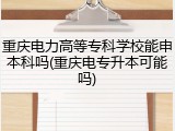 重庆电力高等专科学校能申本科吗(重庆电专升本可能吗)