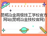 昆明冶金高级技工学校官方网站(昆明冶金技校官网)