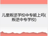 儿童叛逆学校中专能上吗(叛逆中专学校)
