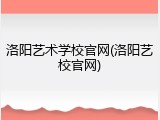 洛阳艺术学校官网(洛阳艺校官网)