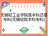 无锡轻工业学院是本科还是专科(无锡轻院本科专科)