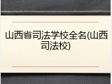 山西省司法学校全名(山西司法校)
