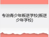 专治青少年叛逆学校(叛逆少年学校)