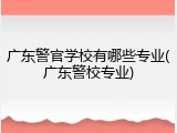 广东警官学校有哪些专业(广东警校专业)