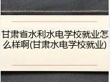 甘肃省水利水电学校就业怎么样啊(甘肃水电学校就业)