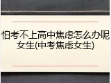 怕考不上高中焦虑怎么办呢女生(中考焦虑女生)