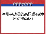 漳州学动漫的高职哪有(漳州动漫高职)