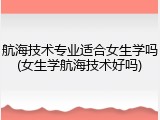 航海技术专业适合女生学吗(女生学航海技术好吗)