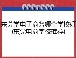 东莞学电子商务哪个学校好(东莞电商学校推荐)