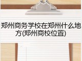 郑州商务学校在郑州什么地方(郑州商校位置)