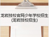 龙岩技校官网少年学校招生(龙岩技校招生)