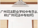 广州司法职业学校中专怎么样(广州司法中专如何)