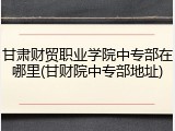 甘肃财贸职业学院中专部在哪里(甘财院中专部地址)