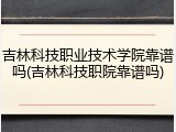 吉林科技职业技术学院靠谱吗(吉林科技职院靠谱吗)