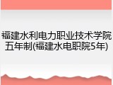 福建水利电力职业技术学院五年制(福建水电职院5年)