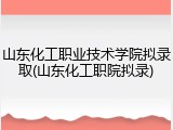 山东化工职业技术学院拟录取(山东化工职院拟录)