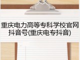重庆电力高等专科学校官网抖音号(重庆电专抖音)